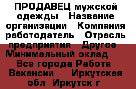 ПРОДАВЕЦ мужской одежды › Название организации ­ Компания-работодатель › Отрасль предприятия ­ Другое › Минимальный оклад ­ 1 - Все города Работа » Вакансии   . Иркутская обл.,Иркутск г.